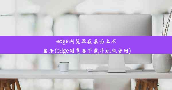 edge浏览器在桌面上不显示(edge浏览器下载手机版官网)