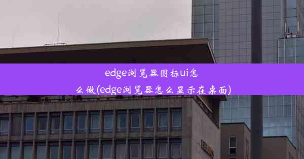 edge浏览器图标ui怎么做(edge浏览器怎么显示在桌面)