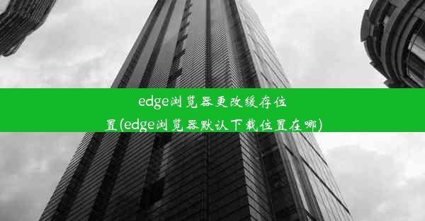 edge浏览器更改缓存位置(edge浏览器默认下载位置在哪)