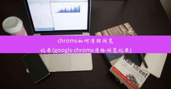 chrome如何清理浏览记录(google chrome清除浏览记录)