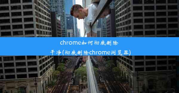 chrome如何彻底删除干净(彻底删除chrome浏览器)