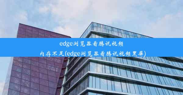 edge浏览器看腾讯视频内存不足(edge浏览器看腾讯视频黑屏)