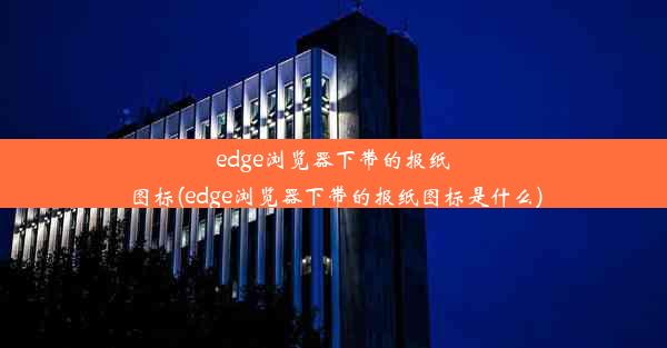 edge浏览器下带的报纸图标(edge浏览器下带的报纸图标是什么)