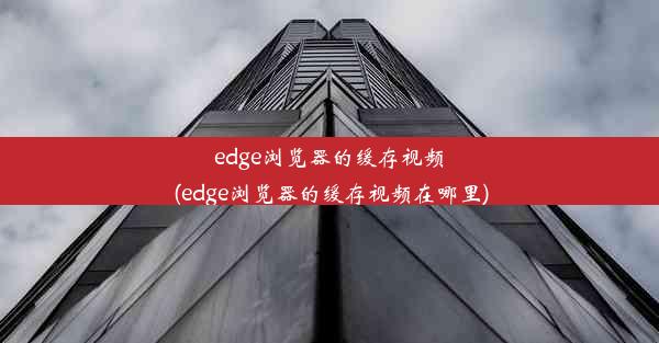 edge浏览器的缓存视频(edge浏览器的缓存视频在哪里)