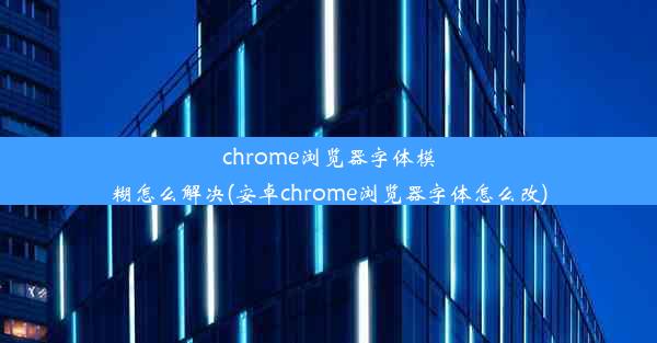 chrome浏览器字体模糊怎么解决(安卓chrome浏览器字体怎么改)