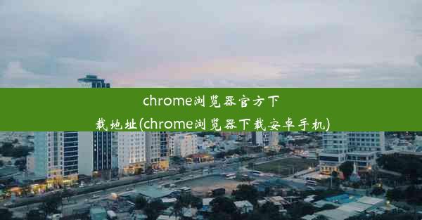 chrome浏览器官方下载地址(chrome浏览器下载安卓手机)