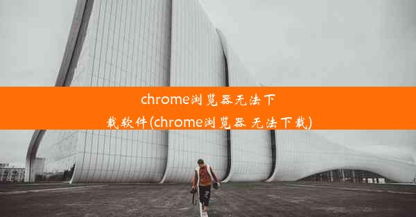 chrome浏览器无法下载软件(chrome浏览器 无法下载)