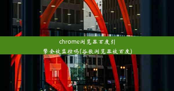 chrome浏览器百度引擎会被监控吗(谷歌浏览器被百度)