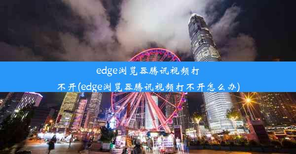 edge浏览器腾讯视频打不开(edge浏览器腾讯视频打不开怎么办)