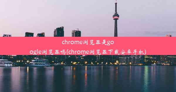 chrome浏览器是google浏览器吗(chrome浏览器下载安卓手机)