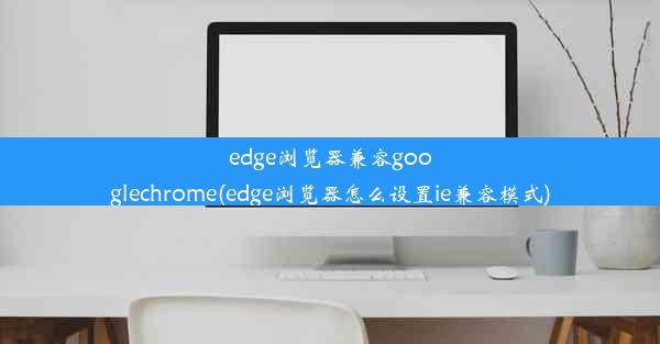 edge浏览器兼容googlechrome(edge浏览器怎么设置ie兼容模式)