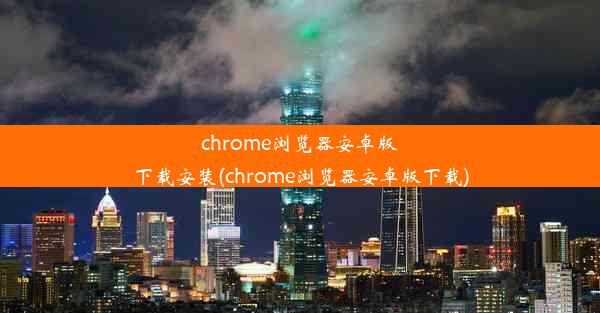 chrome浏览器安卓版下载安装(chrome浏览器安卓版下载)