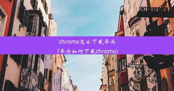 chrome怎么下载华为(华为如何下载chrome)