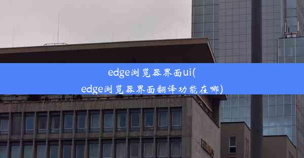 edge浏览器界面ui(edge浏览器界面翻译功能在哪)