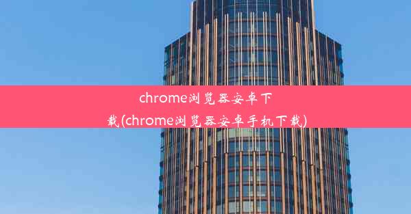 chrome浏览器安卓下载(chrome浏览器安卓手机下载)