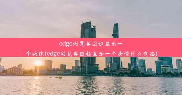 edge浏览器图标显示一个头像(edge浏览器图标显示一个头像什么意思)