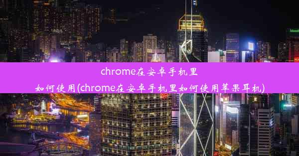 chrome在安卓手机里如何使用(chrome在安卓手机里如何使用苹果耳机)