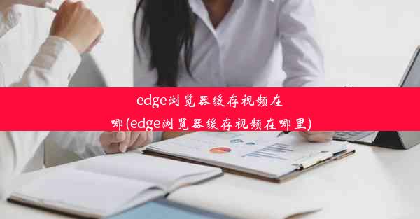 edge浏览器缓存视频在哪(edge浏览器缓存视频在哪里)