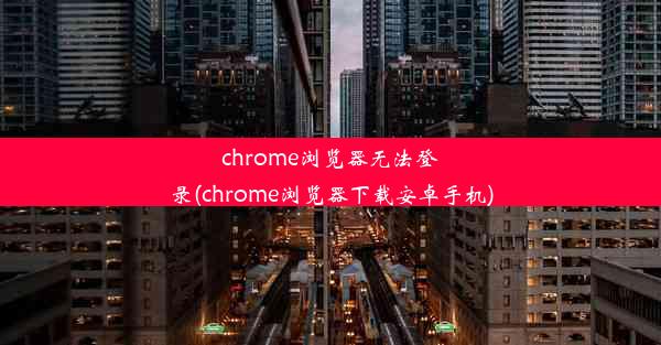 chrome浏览器无法登录(chrome浏览器下载安卓手机)