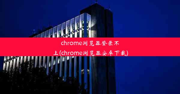 chrome浏览器登录不上(chrome浏览器安卓下载)