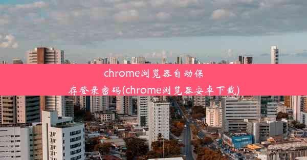 chrome浏览器自动保存登录密码(chrome浏览器安卓下载)