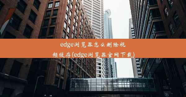 edge浏览器怎么删除视频缓存(edge浏览器官网下载)