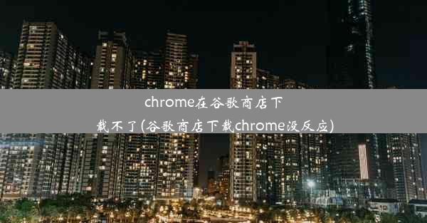 chrome在谷歌商店下载不了(谷歌商店下载chrome没反应)