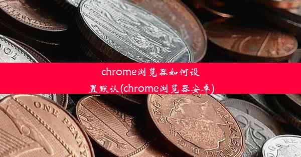 chrome浏览器如何设置默认(chrome浏览器安卓)