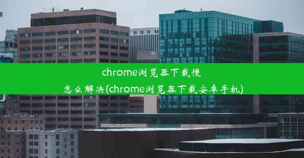 chrome浏览器下载慢怎么解决(chrome浏览器下载安卓手机)