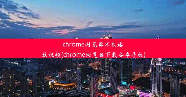 chrome浏览器不能播放视频(chrome浏览器下载安卓手机)