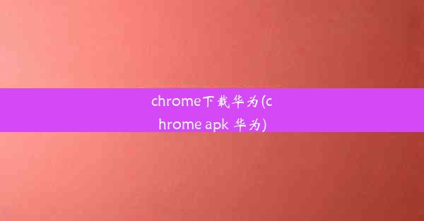 chrome下载华为(chrome apk 华为)