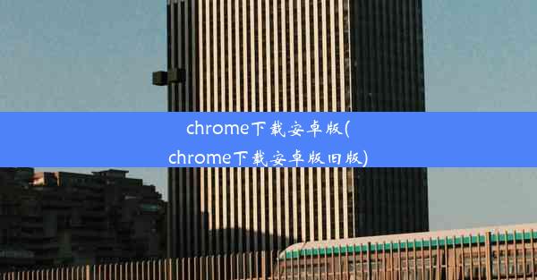 chrome下载安卓版(chrome下载安卓版旧版)