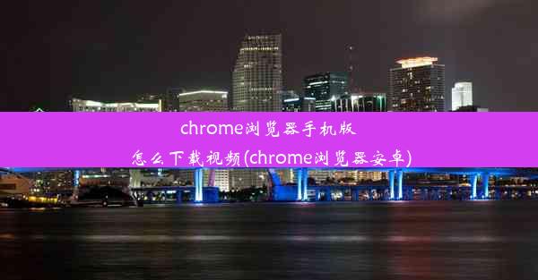 chrome浏览器手机版怎么下载视频(chrome浏览器安卓)