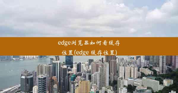 edge浏览器如何看缓存位置(edge 缓存位置)