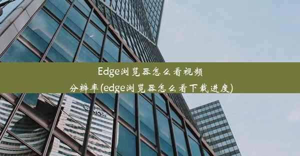 Edge浏览器怎么看视频分辨率(edge浏览器怎么看下载进度)