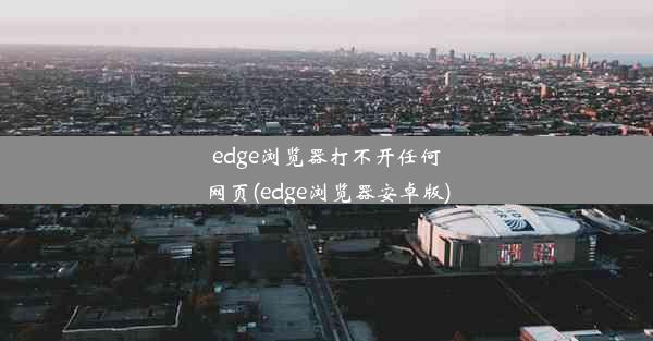 edge浏览器打不开任何网页(edge浏览器安卓版)