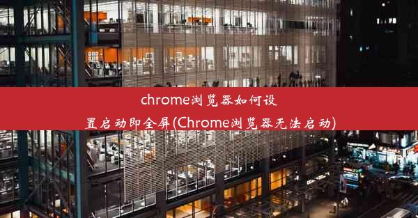 chrome浏览器如何设置启动即全屏(Chrome浏览器无法启动)