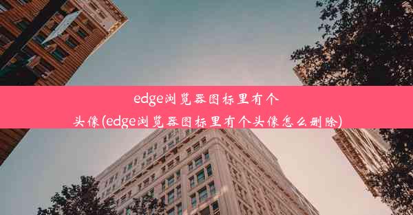 edge浏览器图标里有个头像(edge浏览器图标里有个头像怎么删除)