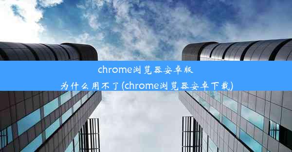 chrome浏览器安卓版为什么用不了(chrome浏览器安卓下载)