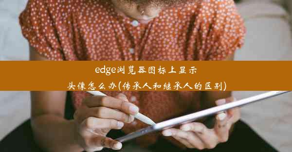 edge浏览器图标上显示头像怎么办(传承人和继承人的区别)