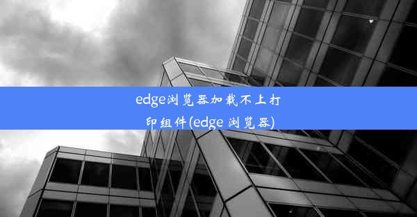 edge浏览器加载不上打印组件(edge 浏览器)