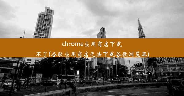 chrome应用商店下载不了(谷歌应用商店无法下载谷歌浏览器)