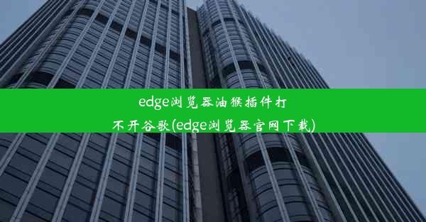 edge浏览器油猴插件打不开谷歌(edge浏览器官网下载)