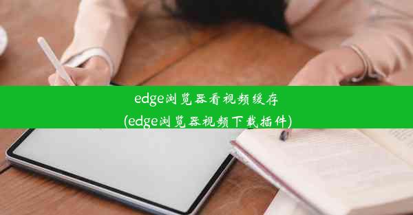 edge浏览器看视频缓存(edge浏览器视频下载插件)