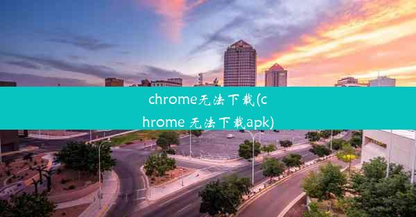 chrome无法下载(chrome 无法下载apk)