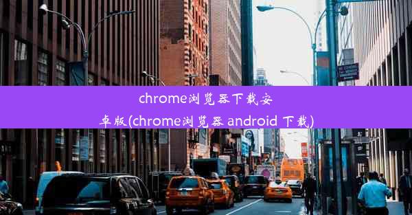 chrome浏览器下载安卓版(chrome浏览器 android 下载)