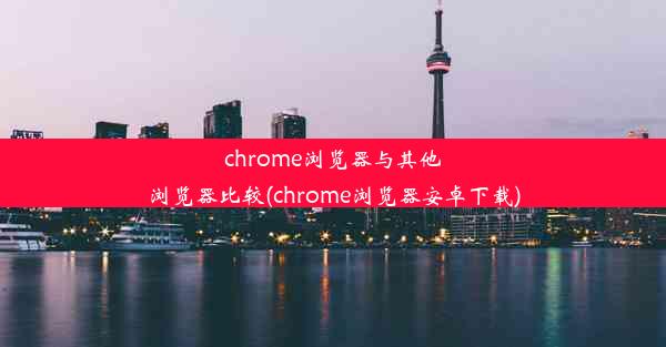 chrome浏览器与其他浏览器比较(chrome浏览器安卓下载)