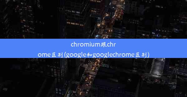 chromium跟chrome区别(google和googlechrome区别)