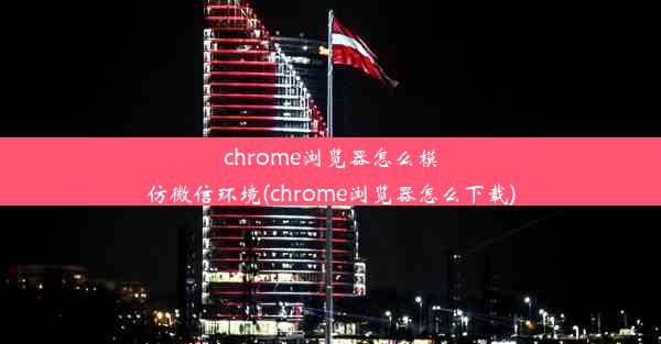 chrome浏览器怎么模仿微信环境(chrome浏览器怎么下载)