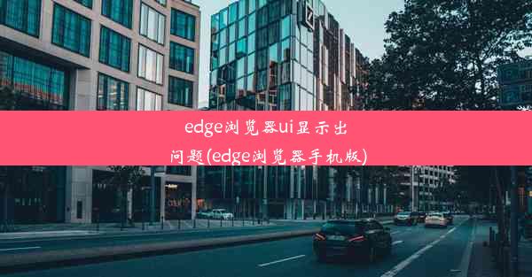 edge浏览器ui显示出问题(edge浏览器手机版)